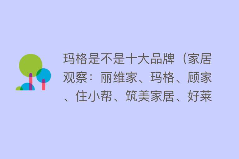 玛格是不是十大品牌（家居观察：丽维家、玛格、顾家、住小帮、筑美家居、好莱客整装） 