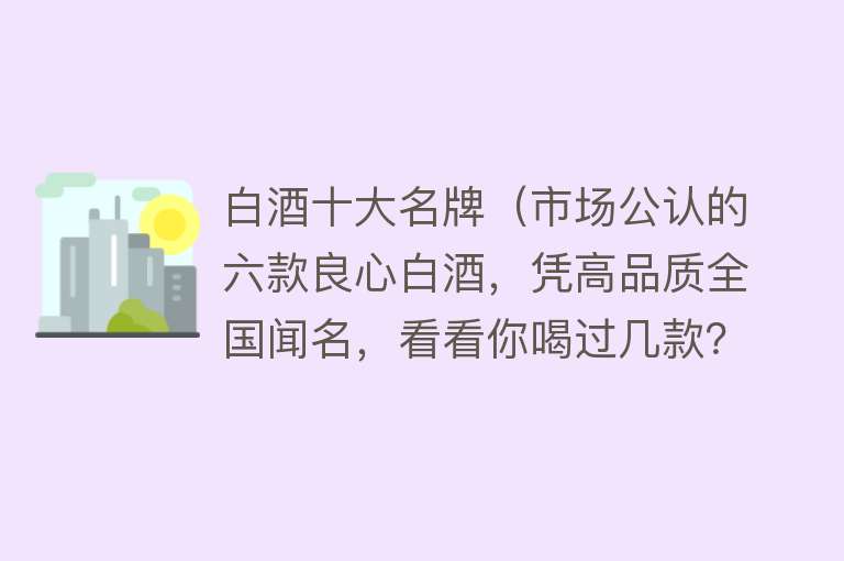 白酒十大名牌（市场公认的六款良心白酒，凭高品质全国闻名，看看你喝过几款？） 