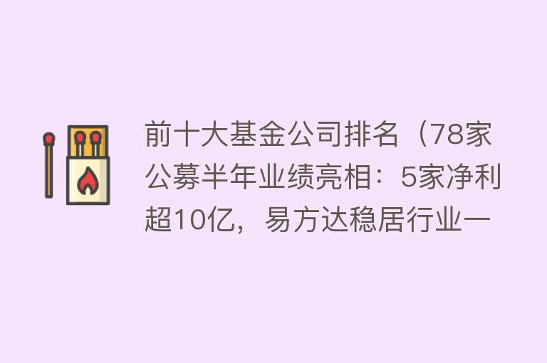 前十大基金公司排名（78家公募半年业绩亮相：5家净利超10亿，易方达稳居行业一哥，TOP 15基金公司净利占比61%） 