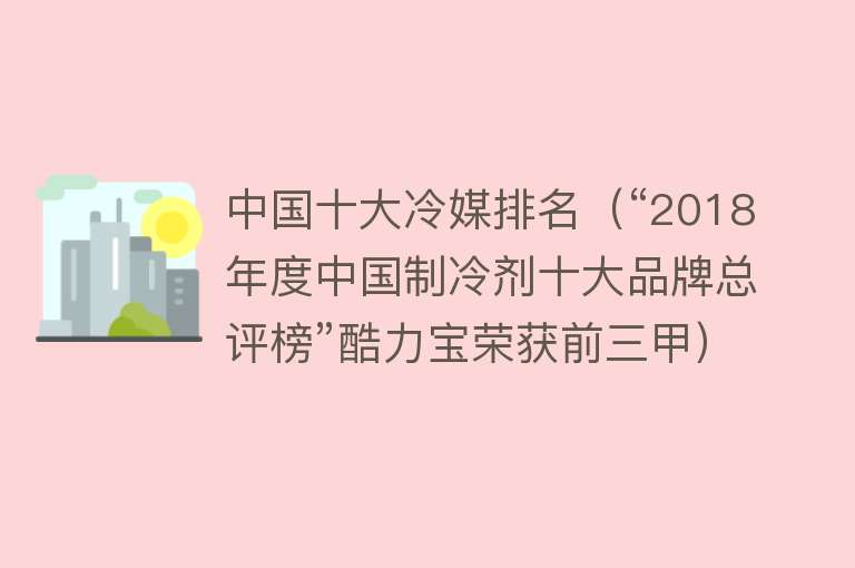 中国十大冷媒排名（“2018年度中国制冷剂十大品牌总评榜”酷力宝荣获前三甲）