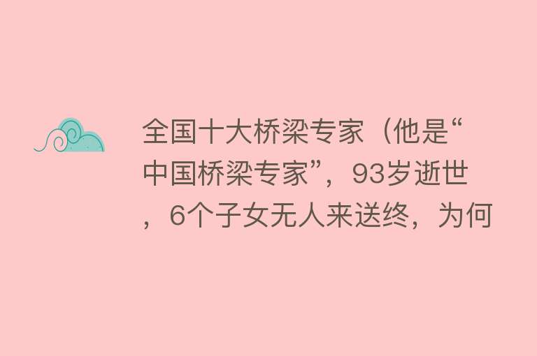 全国十大桥梁专家（他是“中国桥梁专家”，93岁逝世，6个子女无人来送终，为何呢？） 