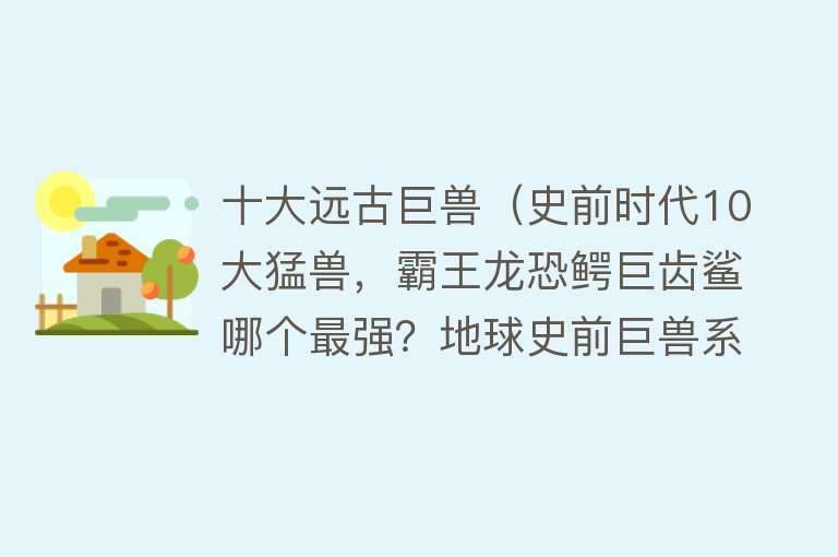 十大远古巨兽（史前时代10大猛兽，霸王龙恐鳄巨齿鲨哪个最强？地球史前巨兽系列）