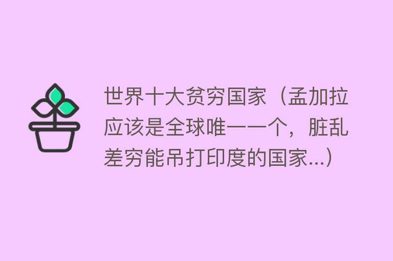 世界十大贫穷国家（孟加拉应该是全球唯一一个，脏乱差穷能吊打印度的国家...）