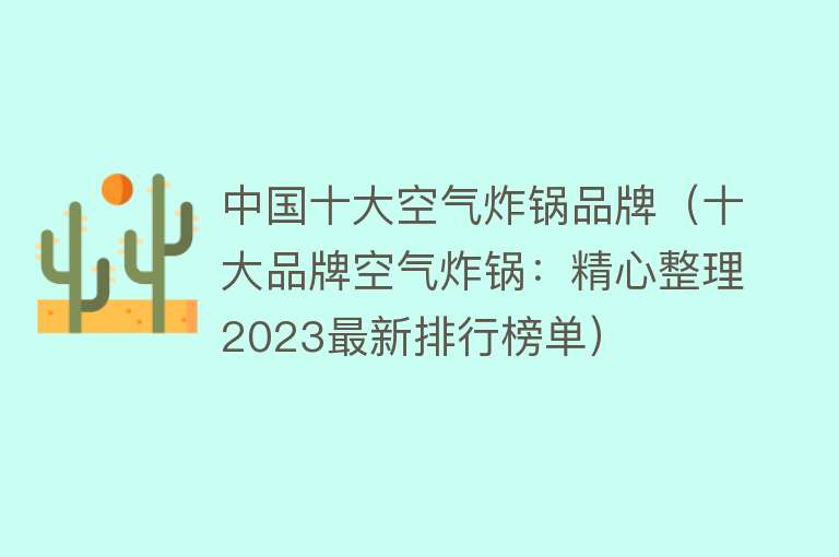 中国十大空气炸锅品牌（十大品牌空气炸锅：精心整理2023最新排行榜单）