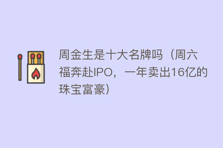 周金生是十大名牌吗（周六福奔赴IPO，一年卖出16亿的珠宝富豪）