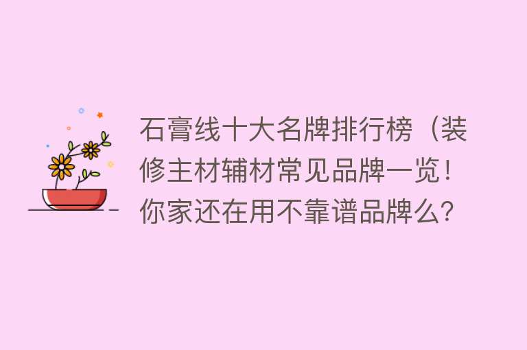 石膏线十大名牌排行榜（装修主材辅材常见品牌一览！你家还在用不靠谱品牌么？附采购清单）