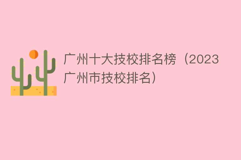 广州十大技校排名榜（2023广州市技校排名）