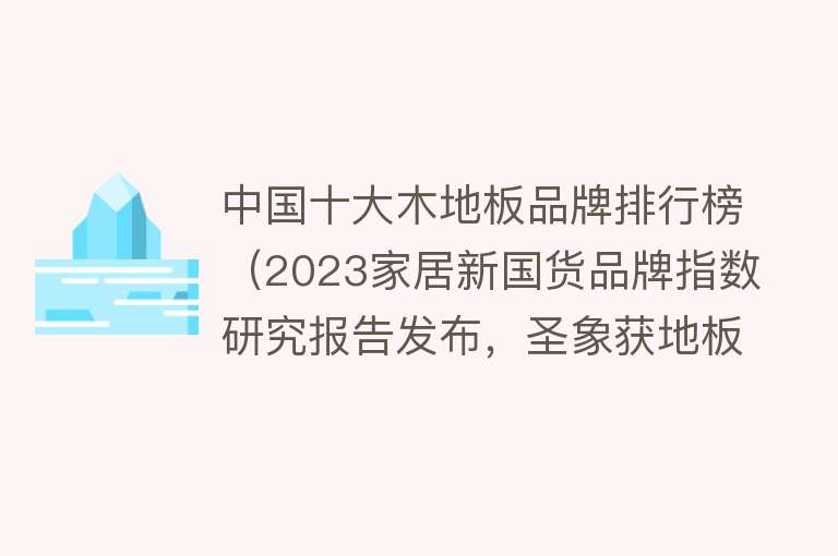 中国十大木地板品牌排行榜（2023家居新国货品牌指数研究报告发布，圣象获地板行业领军品牌）