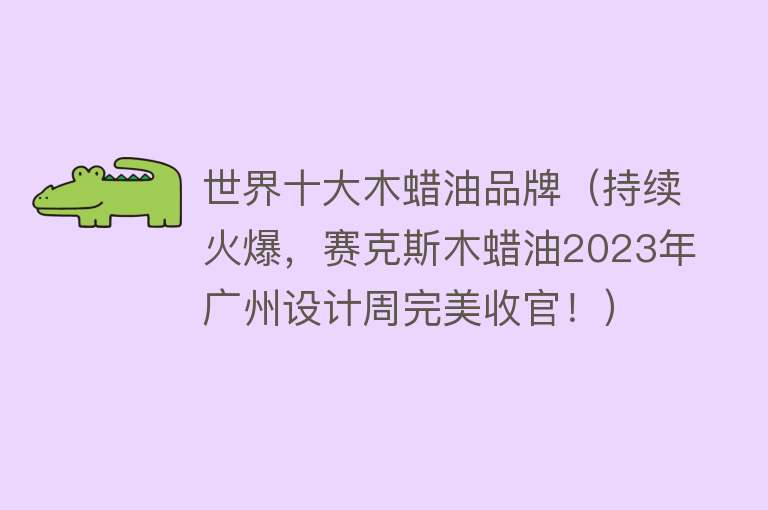 世界十大木蜡油品牌（持续火爆，赛克斯木蜡油2023年广州设计周完美收官！） 