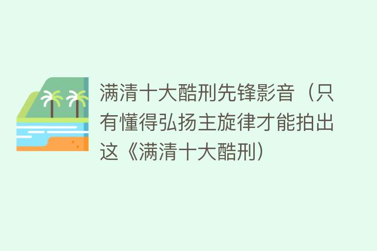 满清十大酷刑先锋影音（只有懂得弘扬主旋律才能拍出这《满清十大酷刑）