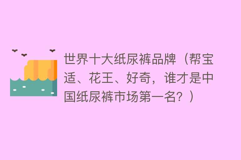 世界十大纸尿裤品牌（帮宝适、花王、好奇，谁才是中国纸尿裤市场第一名？） 