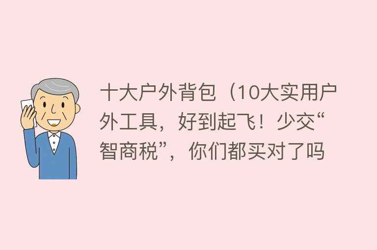 十大户外背包（10大实用户外工具，好到起飞！少交“智商税”，你们都买对了吗？）