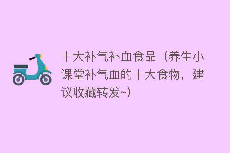 十大补气补血食品（养生小课堂补气血的十大食物，建议收藏转发~）