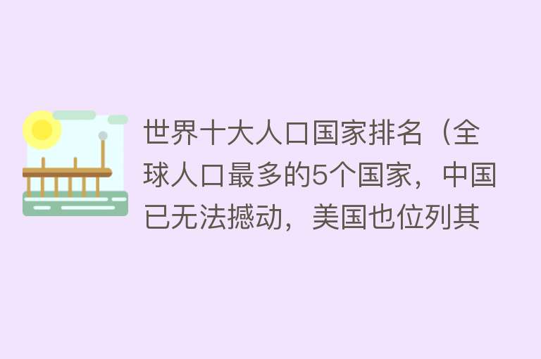 世界十大人口国家排名（全球人口最多的5个国家，中国已无法撼动，美国也位列其中）