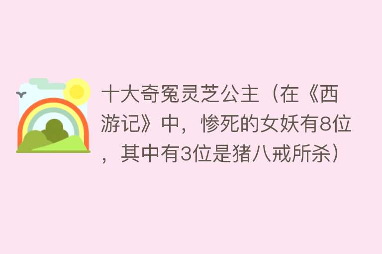 十大奇冤灵芝公主（在《西游记》中，惨死的女妖有8位，其中有3位是猪八戒所杀） 