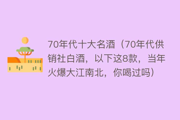 70年代十大名酒（70年代供销社白酒，以下这8款，当年火爆大江南北，你喝过吗） 