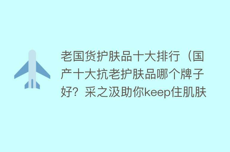 老国货护肤品十大排行（国产十大抗老护肤品哪个牌子好？采之汲助你keep住肌肤的弹嫩紧）