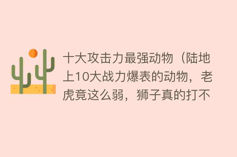 十大攻击力最强动物（陆地上10大战力爆表的动物，老虎竟这么弱，狮子真的打不过老虎？）