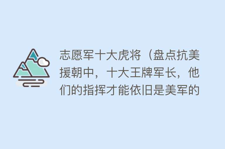 志愿军十大虎将（盘点抗美援朝中，十大王牌军长，他们的指挥才能依旧是美军的噩梦）