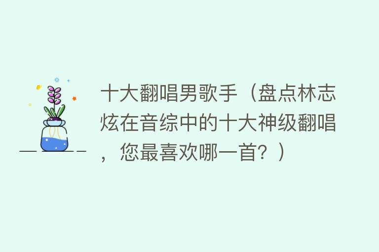 十大翻唱男歌手（盘点林志炫在音综中的十大神级翻唱，您最喜欢哪一首？）