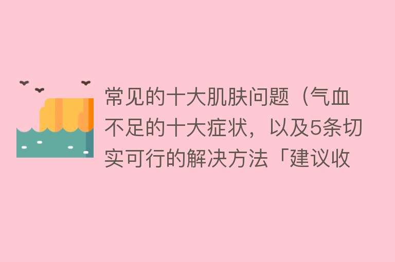 常见的十大肌肤问题（气血不足的十大症状，以及5条切实可行的解决方法「建议收藏」） 