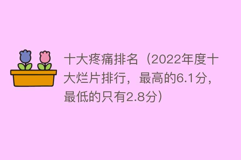 十大疼痛排名（2022年度十大烂片排行，最高的6.1分，最低的只有2.8分）