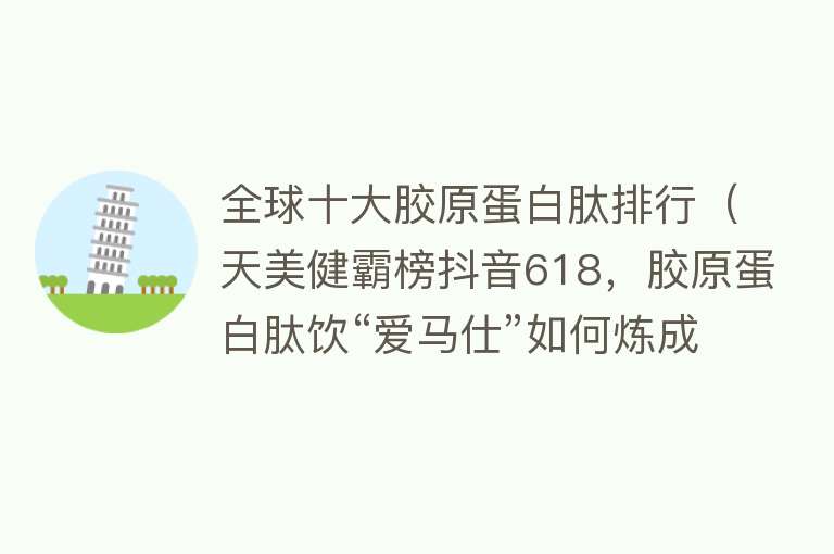 全球十大胶原蛋白肽排行（天美健霸榜抖音618，胶原蛋白肽饮“爱马仕”如何炼成？）