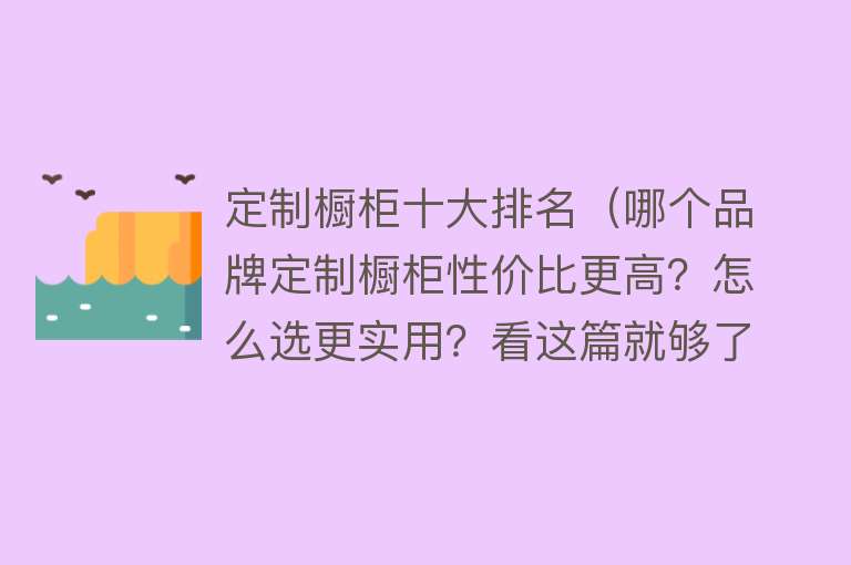 定制橱柜十大排名（哪个品牌定制橱柜性价比更高？怎么选更实用？看这篇就够了！） 