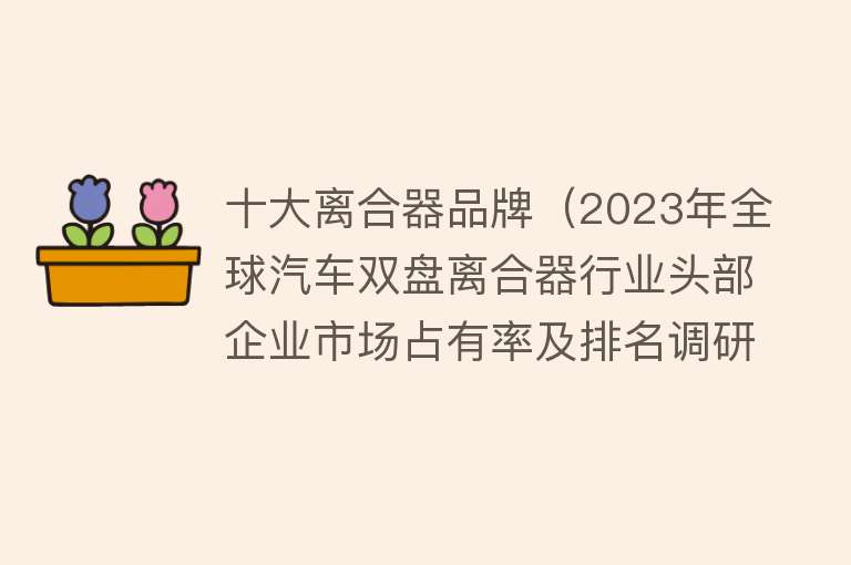 十大离合器品牌（2023年全球汽车双盘离合器行业头部企业市场占有率及排名调研报告） 