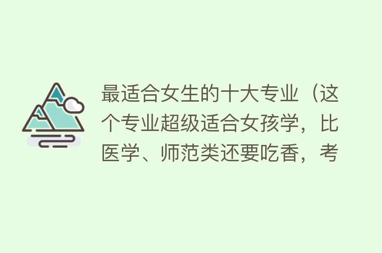 最适合女生的十大专业（这个专业超级适合女孩学，比医学、师范类还要吃香，考公越来越多）