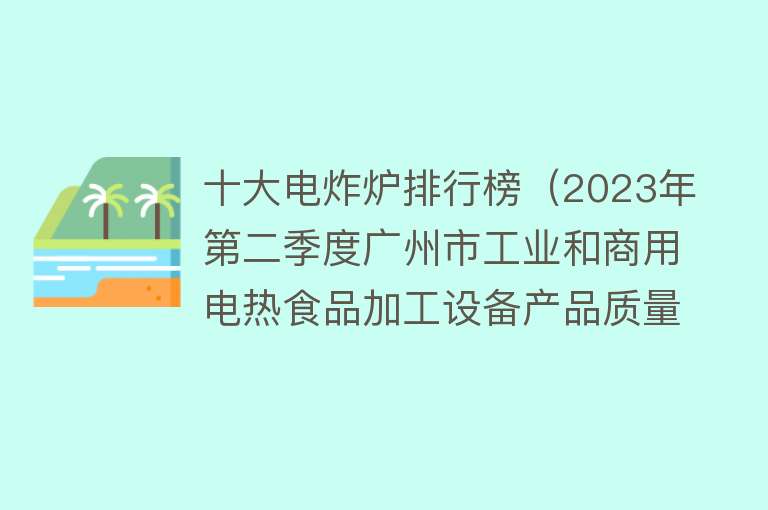 十大电炸炉排行榜（2023年第二季度广州市工业和商用电热食品加工设备产品质量监督抽查结果）