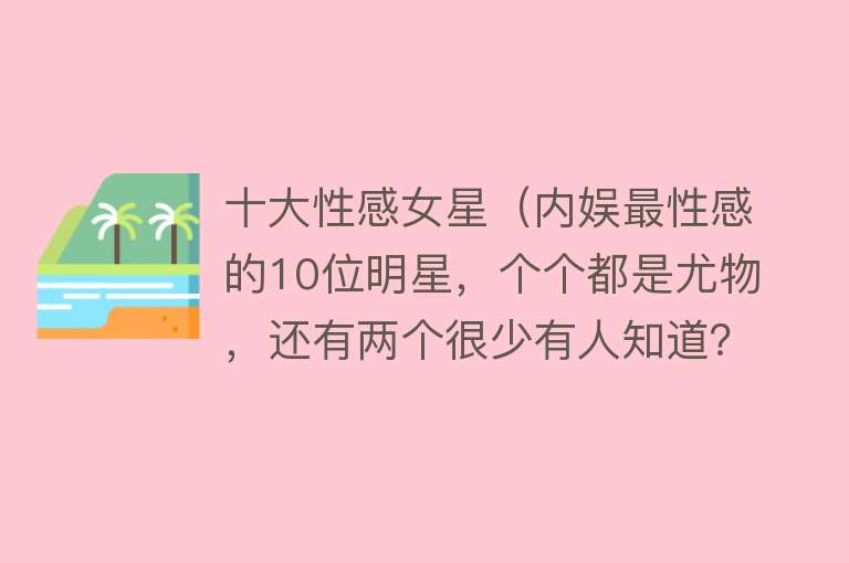 十大性感女星（内娱最性感的10位明星，个个都是尤物，还有两个很少有人知道？）