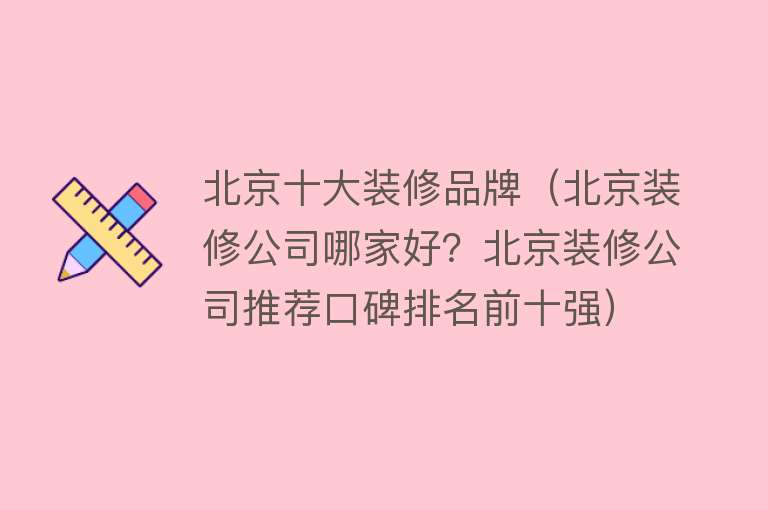 北京十大装修品牌（北京装修公司哪家好？北京装修公司推荐口碑排名前十强）