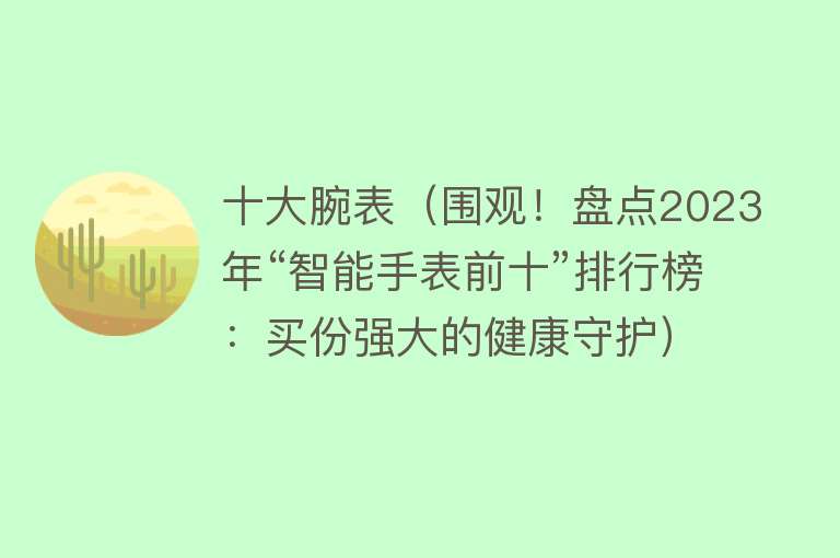 十大腕表（围观！盘点2023年“智能手表前十”排行榜：买份强大的健康守护） 