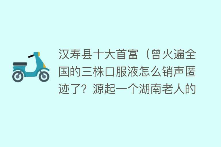 汉寿县十大首富（曾火遍全国的三株口服液怎么销声匿迹了？源起一个湖南老人的死） 