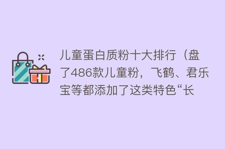 儿童蛋白质粉十大排行（盘了486款儿童粉，飞鹤、君乐宝等都添加了这类特色“长高”营养）