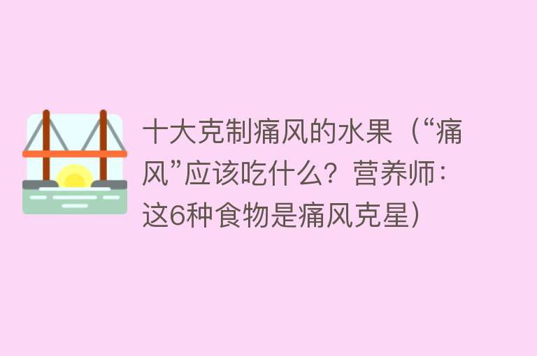 十大克制痛风的水果（“痛风”应该吃什么？营养师：这6种食物是痛风克星）