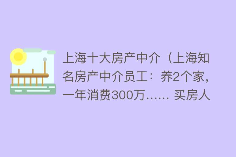 上海十大房产中介（上海知名房产中介员工：养2个家，一年消费300万…… 买房人被坑惨→）