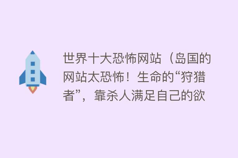 世界十大恐怖网站（岛国的网站太恐怖！生命的“狩猎者”，靠杀人满足自己的欲望！） 