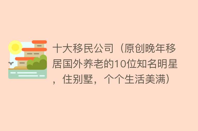 十大移民公司（原创晚年移居国外养老的10位知名明星，住别墅，个个生活美满）