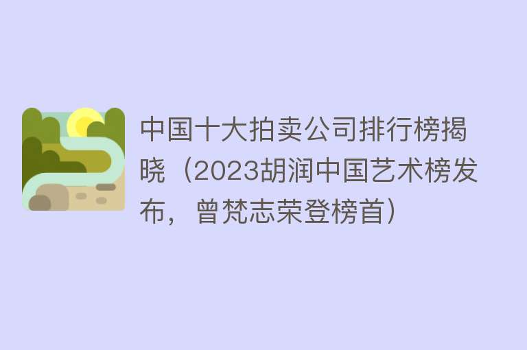 中国十大拍卖公司排行榜揭晓（2023胡润中国艺术榜发布，曾梵志荣登榜首） 