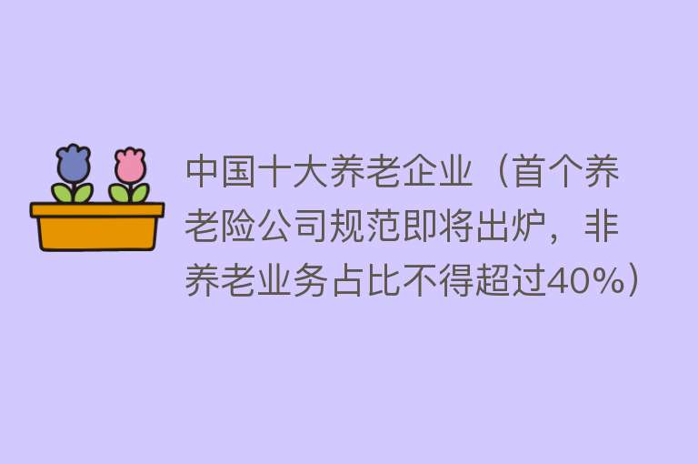 中国十大养老企业（首个养老险公司规范即将出炉，非养老业务占比不得超过40%）