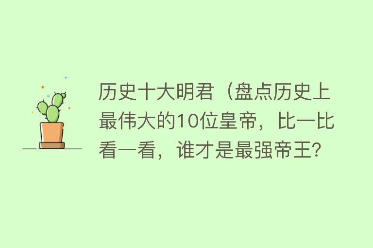 历史十大明君（盘点历史上最伟大的10位皇帝，比一比看一看，谁才是最强帝王？） 