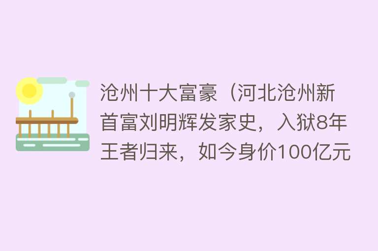 沧州十大富豪（河北沧州新首富刘明辉发家史，入狱8年王者归来，如今身价100亿元）