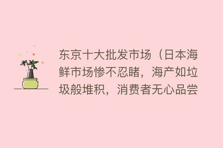 东京十大批发市场（日本海鲜市场惨不忍睹，海产如垃圾般堆积，消费者无心品尝）