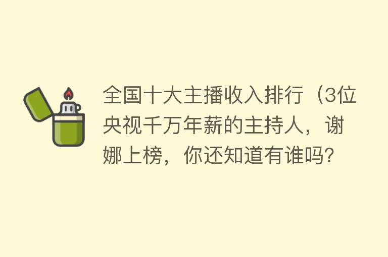 全国十大主播收入排行（3位央视千万年薪的主持人，谢娜上榜，你还知道有谁吗？#谢娜） 