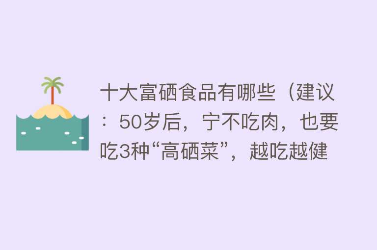 十大富硒食品有哪些（建议：50岁后，宁不吃肉，也要吃3种“高硒菜”，越吃越健康）