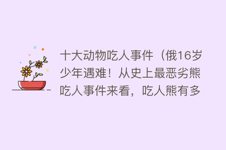 十大动物吃人事件（俄16岁少年遇难！从史上最恶劣熊吃人事件来看，吃人熊有多恐怖？）