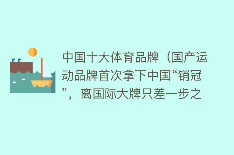 中国十大体育品牌（国产运动品牌首次拿下中国“销冠”，离国际大牌只差一步之遥？）