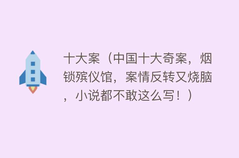 十大案（中国十大奇案，烟锁殡仪馆，案情反转又烧脑，小说都不敢这么写！）